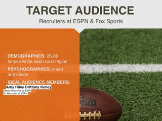 • DEMOGRAPHICS: 25-39
female white east coast region
 

• PSYCHOGRAPHICS: smart
and drive
n

• IDEAL AUDIENCE MEMBERS:
Amy Riley Brittany Kelley 

Senior Recruiter at ESPN

Sr. Recruiter at ESPN 

Recruiters at ESPN & Fox Sports
TARGET AUDIENCE
 