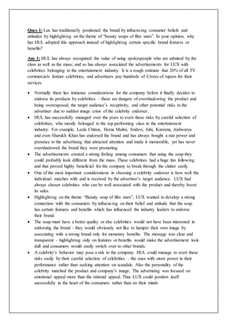 Ques 1: Lux has traditionally positioned the brand by influencing consumer beliefs and
attitudes by highlighting on the theme of “beauty soaps of film stars”. In your opinion, why
has HUL adopted this approach instead of highlighting certain specific brand features or
benefits?
Ans 1: HUL has always recognized the value of using spokespeople who are admired by the
class as well as the mass; and so has always associated the advertisements for LUX with
celebrities belonging to the entertainment industry. It is a rough estimate that 20% of all TV
commercials feature celebrities, and advertisers pay hundreds of Crores of rupees for their
services.
 Normally there lies immense considerations for the company before it finally decides to
endorse its products by celebrities – these are dangers of overshadowing the product and
being overexposed, the target audience’s receptivity, and other potential risks to the
advertiser due to sudden image crisis of the celebrity endorser.
 HUL has successfully managed over the years to avert these risks by careful selection of
celebrities, who mostly belonged to the top performing class in the entertainment
industry. For example, Leela Chitnis, Hema Malini, Sridevi, Juhi, Kareena, Aishwarya
and even Sharukh Khan has endorsed the brand and has always bought a star power and
presence to the advertising that attracted attention and made it memorable, yet has never
overshadowed the brand they were promoting.
 The advertisements created a strong feeling among consumers that using the soap they
could probably look different from the mass. These celebrities had a huge fan following
and that proved highly beneficial for the company to break through the clutter easily.
 One of the most important considerations in choosing a celebrity endorser is how well the
individual matches with and is received by the advertiser’s target audience. LUX had
always chosen celebrities who can be well associated with the product and thereby boost
its sales.
 Highlighting on the theme “Beauty soap of film stars”, LUX wanted to develop a strong
connection with the consumers by influencing on their belief and attitude that the soap
has certain features and benefits which has influenced the industry leaders to endorse
their brand.
 The soap must have a better quality or else celebrities would not have been interested in
endorsing the brand – they would obviously not like to hamper their own image by
associating with a wrong brand only for monetary benefits. The message was clear and
transparent – highlighting only on features or benefits would make the advertisement look
dull and consumers would easily switch over to other brands.
 A celebrity’s behavior may pose a risk to the company. HUL could manage to avert these
risks easily by their careful selection of celebrities – the ones with more power in their
performance rather than seeking attention on scandals. Also the personality of the
celebrity matched the product and company’s image. The advertising was focused on
emotional appeal more than the rational appeal. Thus LUX could position itself
successfully in the heart of the consumers rather than on their minds
 