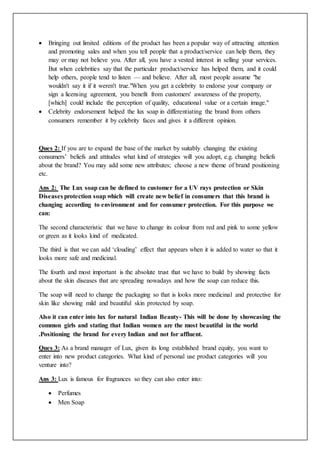  Bringing out limited editions of the product has been a popular way of attracting attention
and promoting sales and when you tell people that a product/service can help them, they
may or may not believe you. After all, you have a vested interest in selling your services.
But when celebrities say that the particular product/service has helped them, and it could
help others, people tend to listen — and believe. After all, most people assume "he
wouldn't say it if it weren't true."When you get a celebrity to endorse your company or
sign a licensing agreement, you benefit from customers' awareness of the property,
[which] could include the perception of quality, educational value or a certain image."
 Celebrity endorsement helped the lux soap in differentiating the brand from others
consumers remember it by celebrity faces and gives it a different opinion.
Ques 2: If you are to expand the base of the market by suitably changing the existing
consumers’ beliefs and attitudes what kind of strategies will you adopt, e.g. changing beliefs
about the brand? You may add some new attributes; choose a new theme of brand positioning
etc.
Ans 2: The Lux soap can be defined to customer for a UV rays protection or Skin
Diseases protection soap which will create new belief in consumers that this brand is
changing according to environment and for consumer protection. For this purpose we
can:
The second characteristic that we have to change its colour from red and pink to some yellow
or green as it looks kind of medicated.
The third is that we can add ‘clouding’ effect that appears when it is added to water so that it
looks more safe and medicinal.
The fourth and most important is the absolute trust that we have to build by showing facts
about the skin diseases that are spreading nowadays and how the soap can reduce this.
The soap will need to change the packaging so that is looks more medicinal and protective for
skin like showing mild and beautiful skin protected by soap.
Also it can enter into lux for natural Indian Beauty- This will be done by showcasing the
common girls and stating that Indian women are the most beautiful in the world
.Positioning the brand for every Indian and not for affluent.
Ques 3: As a brand manager of Lux, given its long established brand equity, you want to
enter into new product categories. What kind of personal use product categories will you
venture into?
Ans 3: Lux is famous for fragrances so they can also enter into:
 Perfumes
 Men Soap
 