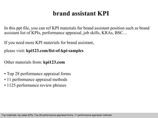 brand assistant KPI 
In this ppt file, you can ref KPI materials for brand assistant position such as brand 
assistant list of KPIs, performance appraisal, job skills, KRAs, BSC… 
If you need more KPI materials for brand assistant, 
please visit: kpi123.com/list-of-kpi-samples 
Other materials from: kpi123.com 
• Top 28 performance appraisal forms 
• 11 performance appraisal methods 
• 1125 performance review phrases 
Top materials: top sales KPIs, Top 28 performance appraisal forms, 11 performance appraisal methods 
Interview questions and answers – free download/ pdf and ppt file 
 