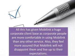 All this has given Mobilink a huge corporate client base as corporate people are more comfortable in using Mobilink than any other service. Also, they feel more assured that Mobilink will not disappoint them and live up to their expectations.