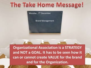 The Take Home Message!Monday , 7th DecemberBrand ManagementOrganizational Association is a STRATEGY and NOT a GOAL. It has to be seen how it can or cannot create VALUE for the brand and for the Organization.