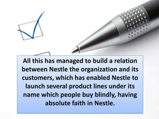 All this has managed to build a relation between Nestle the organization and its customers, which has enabled Nestle to launch several product lines under its name which people buy blindly, having absolute faith in Nestle. 