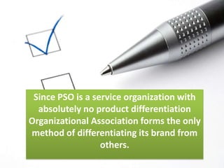 Since PSO is a service organization with absolutely no product differentiation Organizational Association forms the only method of differentiating its brand from others.