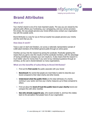 Brand Attributes
What is it?

Your charity’s brand is one of its most important assets. The way you are viewed by the
general public affects your fundraising, your campaigning, and your service provision.
Put simply, the way people perceive your brand affects every contact your organisation
has with the outside world.

Brand Attributes is a way for you to find out exactly how people perceive your charity
and the work that you do.

How does it work?

Twice a year (in April and October), we survey a nationally representative sample of
2,000 adult members of the British general public through an online panel.

Charities can buy into the research by joining the syndicate. Practically speaking this
means that you get to view the results of all the syndicate members, with the advantage
of having something to compare your own results to. It also means that the research is
much better value for money than if you were to buy individual questions through an
omnibus, as the cost is shared between so many organisations.

What are the benefits of subscribing to Brand Attributes?

       Find out the first words the public associate with your brand

       Benchmark the words that people are most likely to select to describe your
       brand compared to their ideal charity and other brands

       Understand what the public think are the ideal attributes of a charity
       working in your sector and how your charity measures up to these compared to
       others

       Find out about the level of trust the public have in your charity brand and
       compare this with other charities

       See who already supports you, who would consider it, and how this relates
       back to the perception that people have of your organisation




                  W: www.nfpSynergy.net T: 020 7426 8888 E: insight@nfpsynergy.net
 