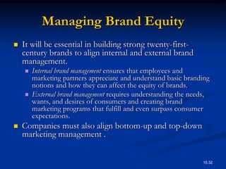 Managing Brand Equity
   It will be essential in building strong twenty-first-
    century brands to align internal and external brand
    management.
       Internal brand management ensures that employees and
        marketing partners appreciate and understand basic branding
        notions and how they can affect the equity of brands.
       External brand management requires understanding the needs,
        wants, and desires of consumers and creating brand
        marketing programs that fulfill and even surpass consumer
        expectations.
   Companies must also align bottom-up and top-down
    marketing management .


                                                                15.32
 