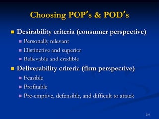 Choosing POP’s & POD’s
   Desirability criteria (consumer perspective)
     Personally relevant
     Distinctive and superior

     Believable and credible

   Deliverability criteria (firm perspective)
     Feasible
     Profitable

     Pre-emptive, defensible, and difficult to attack



                                                         3.4
 