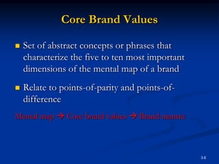 Core Brand Values

   Set of abstract concepts or phrases that
    characterize the five to ten most important
    dimensions of the mental map of a brand
   Relate to points-of-parity and points-of-
    difference
Mental map  Core brand values  Brand mantra



                                                  3.6
 