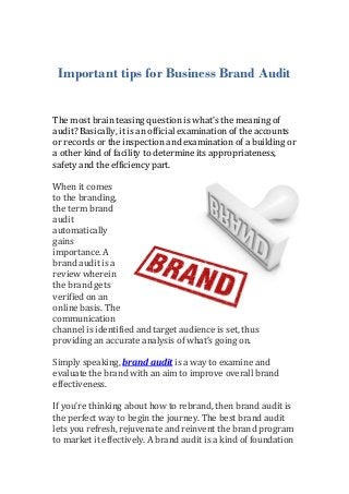 Important tips for Business Brand Audit


The most brain teasing question is what’s the meaning of
audit? Basically, it is an official examination of the accounts
or records or the inspection and examination of a building or
a other kind of facility to determine its appropriateness,
safety and the efficiency part.

When it comes
to the branding,
the term brand
audit
automatically
gains
importance. A
brand audit is a
review wherein
the brand gets
verified on an
online basis. The
communication
channel is identified and target audience is set, thus
providing an accurate analysis of what’s going on.

Simply speaking, brand audit is a way to examine and
evaluate the brand with an aim to improve overall brand
effectiveness.

If you’re thinking about how to rebrand, then brand audit is
the perfect way to begin the journey. The best brand audit
lets you refresh, rejuvenate and reinvent the brand program
to market it effectively. A brand audit is a kind of foundation
 