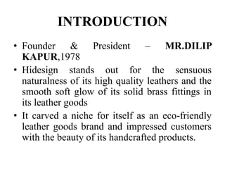 INTRODUCTION
• Founder & President – MR.DILIP
KAPUR,1978
• Hidesign stands out for the sensuous
naturalness of its high quality leathers and the
smooth soft glow of its solid brass fittings in
its leather goods
• It carved a niche for itself as an eco-friendly
leather goods brand and impressed customers
with the beauty of its handcrafted products.
 