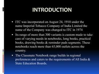 INTRODUCTION
 ITC was incorporated on August 24, 1910 under the
  name Imperial Tobacco Company of India Limited the
  name of the Company was changed to ITC in 1974
 Its range of more than 300 variants is custom made to take
  care of varying needs in notebooks, long books, practical
  books, drawing books & reminder pads segments. These
  notebooks reach more than 65,000 outlets across the
  country.
 The Classmate Notebook range builds in regional
  preferences and caters to the requirements of All India &
  State Education Boards.
 