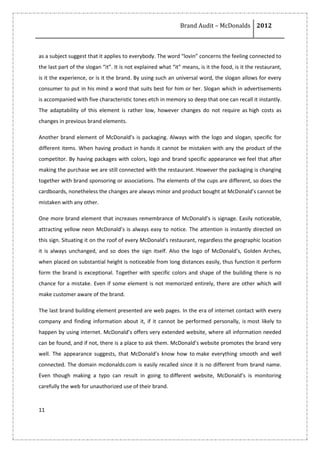 Brand Audit – McDonalds 2012
11
as a subject suggest that it applies to everybody. The word “lovin” concerns the feeling connected to
the last part of the slogan “it”. It is not explained what “it” means, is it the food, is it the restaurant,
is it the experience, or is it the brand. By using such an universal word, the slogan allows for every
consumer to put in his mind a word that suits best for him or her. Slogan which in advertisements
is accompanied with five characteristic tones etch in memory so deep that one can recall it instantly.
The adaptability of this element is rather low, however changes do not require as high costs as
changes in previous brand elements.
Another brand element of McDonald’s is packaging. Always with the logo and slogan, specific for
different items. When having product in hands it cannot be mistaken with any the product of the
competitor. By having packages with colors, logo and brand specific appearance we feel that after
making the purchase we are still connected with the restaurant. However the packaging is changing
together with brand sponsoring or associations. The elements of the cups are different, so does the
cardboards, nonetheless the changes are always minor and product bought at McDonald’s cannot be
mistaken with any other.
One more brand element that increases remembrance of McDonald’s is signage. Easily noticeable,
attracting yellow neon McDonald’s is always easy to notice. The attention is instantly directed on
this sign. Situating it on the roof of every McDonald’s restaurant, regardless the geographic location
it is always unchanged, and so does the sign itself. Also the logo of McDonald’s, Golden Arches,
when placed on substantial height is noticeable from long distances easily, thus function it perform
form the brand is exceptional. Together with specific colors and shape of the building there is no
chance for a mistake. Even if some element is not memorized entirely, there are other which will
make customer aware of the brand.
The last brand building element presented are web pages. In the era of internet contact with every
company and finding information about it, if it cannot be performed personally, is most likely to
happen by using internet. McDonald’s offers very extended website, where all information needed
can be found, and if not, there is a place to ask them. McDonald’s website promotes the brand very
well. The appearance suggests, that McDonald’s know how to make everything smooth and well
connected. The domain mcdonalds.com is easily recalled since it is no different from brand name.
Even though making a typo can result in going to different website, McDonald’s is monitoring
carefully the web for unauthorized use of their brand.
 