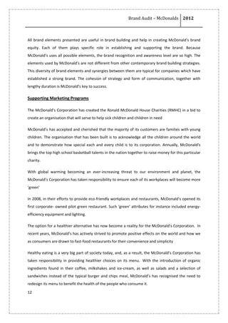 Brand Audit – McDonalds 2012
12
All brand elements presented are useful in brand building and help in creating McDonald’s brand
equity. Each of them plays specific role in establishing and supporting the brand. Because
McDonald’s uses all possible elements, the brand recognition and awareness level are so high. The
elements used by McDonald’s are not different from other contemporary brand building strategies.
This diversity of brand elements and synergies between them are typical for companies which have
established a strong brand. The cohesion of strategy and form of communication, together with
lengthy duration is McDonald’s key to success.
Supporting Marketing Programs
The McDonald’s Corporation has created the Ronald McDonald House Charities (RMHC) in a bid to
create an organisation that will serve to help sick children and children in need
McDonald’s has accepted and cherished that the majority of its customers are families with young
children. The organisation that has been built is to acknowledge all the children around the world
and to demonstrate how special each and every child is to its corporation. Annually, McDonald’s
brings the top high school basketball talents in the nation together to raise money for this particular
charity.
With global warming becoming an ever-increasing threat to our environment and planet, the
McDonald’s Corporation has taken responsibility to ensure each of its workplaces will become more
‘green’
In 2008, in their efforts to provide eco-friendly workplaces and restaurants, McDonald’s opened its
first corporate- owned pilot green restaurant. Such ‘green’ attributes for instance included energy-
efficiency equipment and lighting.
The option for a healthier alternative has now become a reality for the McDonald’s Corporation. In
recent years, McDonald’s has actively strived to promote positive effects on the world and how we
as consumers are drawn to fast-food restaurants for their convenience and simplicity
Healthy eating is a very big part of society today, and, as a result, the McDonald’s Corporation has
taken responsibility in providing healthier choices on its menu. With the introduction of organic
ingredients found in their coffee, milkshakes and ice-cream, as well as salads and a selection of
sandwiches instead of the typical burger and chips meal, McDonald’s has recognised the need to
redesign its menu to benefit the health of the people who consume it.
 