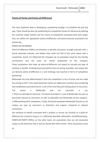 Brand Audit – McDonalds 2012
13
Points-of-Parity and Points-of-Difference
The most important steps in developing a positioning strategy is to establish the pod and
pop. These should be done by establishing the competitive frames of reference by defining
the customer target markets and the nature of competition associated with each target,
they can define the appropriate points-of-difference and points-of-parity associations for
positioning.
POINTS-OF-DIFFERENCE
Points-of-difference (PODs) are attributes or benefits consumers strongly associate with a
brand, positively evaluate, and believe they could not find to the same extent with a
competitive brand. For McDonald the strongest set of association would be the friendly
environment and the value for money proposition of the company.
These associations that make up points-of-difference are based on virtually any type of
attribute or benefit. Creating brand associations that are strong, favorable, and unique that
can become points-of-difference is a real challenge, but essential in terms of competitive
positioning.
McDonalds has truly differentiated it from the competitors in ters of prices and has made
the pricing its USP, it has understood that Indians are highly price sensitive and considering
that established a pod which by far is one of the only food joint talking about its low prices.
The reason y McDonalds pod are successful is coz:
• These are desirable to consumer. The brand association in case of McDonalds are seen as
personally relevant to consumers as well as believable and Deliverable by the company.
• Differentiating from competitors. Finally, the brand association McDonalds focuses on are
unique, are seen by consumers as distinctive and superior compared to relevant
competitors.
Any attribute or benefit associated with a product or service can function as a point-of-
difference for a brand as long as it is sufficiently desirable, deliverable, and differentiating.
POINTS-OF-PARITY (POPs), on the other hand, are associations that are not necessarily
unique to the brand but may in fact be shared with other brands. These associations come
 