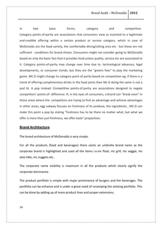 Brand Audit – McDonalds 2012
14
in two basic forms: category and competitive.
Category points-of-parity are associations that consumers view as essential to a legitimate
and credible offering within a certain product or service category. which in case of
McDonalds are the food variety, the comfortable dining/sitting area etc - but these are not
sufficient - conditions for brand choice. Consumers might not consider going to McDonalds
based on only the basic fact that it provides food unless quality, service etc are associated to
it. Category points-of-parity may change over time due to technological advances, legal
developments, or consumer trends, but they are the "greens fees" to play the marketing
game. MC.D might change its category point of parity based on competition eg, if there is a
trend of offering complimentary drinks in the food joints then Mc.D doing the same is not a
pod bt. A pop instead. Competitive points-of-parity are associations designed to negate
competitors' points-of- difference. If, in the eyes of consumers, a brand can "break even" in
those areas where the competitors are trying to find an advantage and achieve advantages
in other areas, egg subway focuses on freshness of its produce, the ingredients , MC.D can
make this point a pop by stating "freshness has to be there no matter what, but what we
offer is more than just freshness, we offer taste" preposition.
Brand Architecture
The brand architecture of McDonalds is very simple.
For all the products (food and beverages) there exists an umbrella brand name as the
corporate brand is highlighted and used all the items i.e.mc float, mc grill, mc veggie, mc
aloo tikki, mc nuggets etc..
The corporate name visibility is maximum in all the products which clearly signify the
corporate dominance.
The product portfolio is simple with major prominence of burgers and the beverages. The
portfolio can be enhance and is under a great need of revamping the existing portfolio. This
can be done by adding up of more product lines and proper extensions.
 