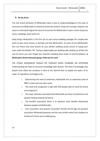 Brand Audit – McDonalds 2012
19
D. No Go Areas
The core brand attributes of McDonalds make it easy to understand/logical in the eyes of
consumers for McDonalds to extend its brand into another restaurant concept, however not
easy to understand/ logical the eyes of consumers for McDonalds to open a chain of grocery
stores, weddings, water parks etc.
Hong Kong’s Mcdonald’s is the first city to start actual wedding packages for couples who
want to save some money, or perhaps just love McDonald’s. As some of you (McDonald’s
fans out there) may have dreamt of, your perfect wedding would consist of saying your
vows under the Golden “M”, having a baked apple pie wedding cake stacked up 10 feet tall,
and of course you can’t forget your beautiful wedding dress made of colorful balloons. Is
McDonald’s Brand extension going a little too far now?
THE STAGES MCDONALDS SHOULD GO THROUGH WHILE PLANNING AN EXTENSION
Understanding the level of consumer knowledge both desired. The level of knowledge that
people have about the company is close to the desired level as people are aware of its
origin, its ingredients and hygiene etc.
o Determining the level of awareness: McDonalds has an awareness level of
98% in urban and sub urban areas.
o The recall and recognition is high with 93% people able to recall the brand
and recognise it.
o The major attitudes associated with McDonalds are those of preference and
positive outlook towards the brand.
o The benefits associated: there is an absolute value benefit relationship
between people and McDonalds.
o User association and symbols associated: Ronald and M logo are greatest
association McDonald possesses and the user profile varies from students to
families of income up to middle group.
 