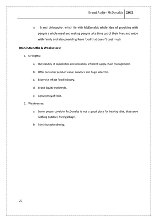 Brand Audit – McDonalds 2012
20
o Brand philosophy: which lie with McDonalds whole idea of providing with
people a whole meal and making people take time out of their lives and enjoy
with family and also providing them food that doesn’t cost much
Brand Strengths & Weaknesses:
1. Strengths:
a. Outstanding IT capabilities and utilization, efficient supply chain management.
b. Offer consumer product value, convince and huge selection.
c. Expertise in Fast Food industry.
d. Brand Equity worldwide.
e. Consistency of food.
2. Weaknesses:
a. Some people consider McDonalds is not a good place for healthy diet, that serve
nothing but deep fried garbage.
b. Contributes to obesity.
 