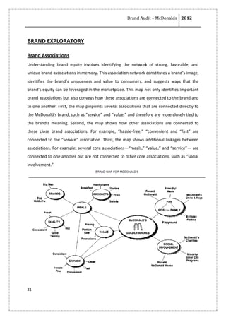 Brand Audit – McDonalds 2012
21
BRAND EXPLORATORY
Brand Associations
Understanding brand equity involves identifying the network of strong, favorable, and
unique brand associations in memory. This association network constitutes a brand’s image,
identifies the brand’s uniqueness and value to consumers, and suggests ways that the
brand’s equity can be leveraged in the marketplace. This map not only identifies important
brand associations but also conveys how these associations are connected to the brand and
to one another. First, the map pinpoints several associations that are connected directly to
the McDonald’s brand, such as “service” and “value,” and therefore are more closely tied to
the brand’s meaning. Second, the map shows how other associations are connected to
these close brand associations. For example, “hassle-free,” “convenient and “fast” are
connected to the “service” association. Third, the map shows additional linkages between
associations. For example, several core associations—“meals,” “value,” and “service”— are
connected to one another but are not connected to other core associations, such as “social
involvement.”
 