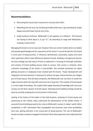 Brand Audit – McDonalds 2012
29
Recommendations
 Renovating the casual chain restaurant to increase foot traffic.
 Rebuilding the lost trust, by introducing healthy food menu. Eg revamping of maybe
happy meal with fewer fries & more fruits.
 Avoid customer confusion. ‘McDonald’s is not cognitive, it is reflexive’ . ‘We treasure
not having to think about it. It just “is”.’ By extending its range with McDonald is
creating a need to think
Managing the brand is not an easy task. However there are certain models which are helpful
and provide good background for assessment of the brand. It cannot be denied, that brand
is minor part of doing business. It influences identification, practicality, loyalty and many
other operations which create differences between brands. Building a strong brand requires
not only strategy, but also tactics of how to implement it. Focusing on thorough evaluation
and creation of brand building process leads to success. And success is achieved, when
customers knowledge of the brand is inconvertible. The concepts presented are about
getting consumers or employees more involved with the brand. Proper development and
integration of brand elements is necessary to achieve this goal. Brand elements are integral
part of brand equity. Only the best companies, like McDonald’s can use them to create the
magic moment which will stay with consumers for a long time. The creation of brand equity
is a main target of branding. The models which apply theoretical knowledge with consumer
surveys are the best valuator of brand equity. Choosing brand building strategy should be
done by carefully studying the current position of the brand.
Looking at the history of the leader in fast food business, analyzing it’s brand equity and
positioning on the market, helps understand the phenomenon of the Golden Arches. A
successful brand building proved to be a key to McDonald’s success in today’s world. When
competition is stiff, information flow unstoppable and consumer have more possibilities
then ever, getting attention is the crucial part of doing business. The role of McDonald’s
brand is to keep customers engaged in the brand. Once they experience and understand the
 