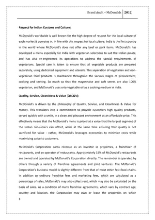 Brand Audit – McDonalds 2012
3
Respect for Indian Customs and Culture:
McDonald's worldwide is well known for the high degree of respect for the local culture of
each market it operates in. In line with this respect for local culture, India is the first country
in the world where McDonald's does not offer any beef or pork items. McDonald's has
developed a menu especially for India with vegetarian selections to suit the Indian palate,
and has also re-engineered its operations to address the special requirements of
vegetarians. Special care is taken to ensure that all vegetable products are prepared
separately, using dedicated equipment and utensils. This separation of vegetarian and non-
vegetarian food products is maintained throughout the various stages of procurement,
cooking and serving. So much so that the mayonnaise and soft serves are also 100%
vegetarian, and McDonald's uses only vegetable oil as a cooking medium in India.
Quality, Service, Cleanliness & Value (QSC&V):
McDonald's is driven by the philosophy of Quality, Service, and Cleanliness & Value for
Money. This translates into a commitment to provide customers high quality products,
served quickly with a smile, in a clean and pleasant environment at an affordable price. This
effectively means that the McDonald's menu is priced at a value that the largest segment of
the Indian consumers can afford, while at the same time ensuring that quality is not
sacrificed for value - rather, McDonald's leverages economies to minimize costs while
maximizing value to customers.
McDonald's Corporation earns revenue as an investor in properties, a franchiser of
restaurants, and an operator of restaurants. Approximately 15% of McDonald's restaurants
are owned and operated by McDonald's Corporation directly. The remainder is operated by
others through a variety of franchise agreements and joint ventures. The McDonald's
Corporation's business model is slightly different from that of most other fast-food chains.
In addition to ordinary franchise fees and marketing fees, which are calculated as a
percentage of sales, McDonald's may also collect rent, which may also be calculated on the
basis of sales. As a condition of many franchise agreements, which vary by contract age,
country and location, the Corporation may own or lease the properties on which
 