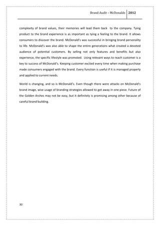 Brand Audit – McDonalds 2012
30
complexity of brand values, their memories will lead them back to the company. Tying
product to the brand experience is as important as tying a feeling to the brand. It allows
consumers to discover the brand. McDonald’s was successful in bringing brand personality
to life. McDonald’s was also able to shape the entire generations what created a devoted
audience of potential customers. By selling not only features and benefits but also
experience, the specific lifestyle was promoted. Using relevant ways to reach customer is a
key to success of McDonald’s. Keeping customer excited every time when making purchase
made consumers engaged with the brand. Every function is useful if it is managed properly
and applied to current needs.
World is changing, and so is McDonald’s. Even though there were attacks on McDonald’s
brand image, wise usage of branding strategies allowed to get away in one piece. Future of
the Golden Arches may not be easy, but it definitely is promising among other because of
careful brand building.
 