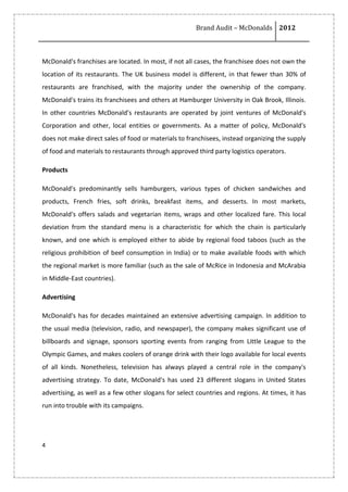 Brand Audit – McDonalds 2012
4
McDonald's franchises are located. In most, if not all cases, the franchisee does not own the
location of its restaurants. The UK business model is different, in that fewer than 30% of
restaurants are franchised, with the majority under the ownership of the company.
McDonald's trains its franchisees and others at Hamburger University in Oak Brook, Illinois.
In other countries McDonald's restaurants are operated by joint ventures of McDonald's
Corporation and other, local entities or governments. As a matter of policy, McDonald's
does not make direct sales of food or materials to franchisees, instead organizing the supply
of food and materials to restaurants through approved third party logistics operators.
Products
McDonald's predominantly sells hamburgers, various types of chicken sandwiches and
products, French fries, soft drinks, breakfast items, and desserts. In most markets,
McDonald's offers salads and vegetarian items, wraps and other localized fare. This local
deviation from the standard menu is a characteristic for which the chain is particularly
known, and one which is employed either to abide by regional food taboos (such as the
religious prohibition of beef consumption in India) or to make available foods with which
the regional market is more familiar (such as the sale of McRice in Indonesia and McArabia
in Middle-East countries).
Advertising
McDonald's has for decades maintained an extensive advertising campaign. In addition to
the usual media (television, radio, and newspaper), the company makes significant use of
billboards and signage, sponsors sporting events from ranging from Little League to the
Olympic Games, and makes coolers of orange drink with their logo available for local events
of all kinds. Nonetheless, television has always played a central role in the company's
advertising strategy. To date, McDonald's has used 23 different slogans in United States
advertising, as well as a few other slogans for select countries and regions. At times, it has
run into trouble with its campaigns.
 