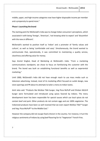 Brand Audit – McDonalds 2012
7
middle, upper, and high-income categories now have higher disposable income per member
and a propensity to spend more."
Phase I: Launching the brand
The starting point for McDonald's India was to change Indian consumers' perceptions, which
associated it with being 'foreign', 'American', 'not knowing what to expect' and 'discomfort
with the new or different'.
McDonald's wanted to position itself as 'Indian' and a promoter of 'family values and
culture', as well as being 'comfortable and easy'. Simultaneously, the brand wanted to
communicate that, operationally, it was committed to maintaining a quality service,
cleanliness and offering value for money.
Says Arvind Singhal, Head of Marketing at McDonald's India: "From a marketing
communications standpoint, we chose to focus on familiarizing the customer with the
brand. The brand was built on establishing functional benefits as well as experiential
marketing."
Until 2000, McDonald's India did not have enough reach to use mass media such as
television advertising. Instead, most of its marketing effort focused on outlet design, new
store openings and PR about its attempts to tailor a menu to Indian tastes.
Amit Jatia said: "Products like McAloo Tikki burger, Veg Pizza McPuff and Chicken McGrill
burger were formulated and introduced using spices favored by Indians. The menu
development team has been responsible for special sauces which use local spices do not
contain beef and pork. Other products do not contain eggs and are 100% vegetarian. The
Indianized products have been so well received that we even export McAloo Tikki™ burger
and Veg. Pizza McPuff™ to the Middle East."
However the company did not escape food criticism in the country. For instance, it hurt the
religious sentiments of Indians by using beef flavoring for its "Vegetarian" French Fries.
 