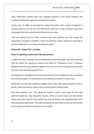 Brand Audit – McDonalds 2012
9
Later, McDonald's realized there was untapped potential in the youth audience who
considered McDonald's expensive and mainly for children.
Sridhar says: "In 2004, we launched the Happy Price Menu with a value message for a
younger audience. For the first time McDonald's India saw a surge of younger consumers
and people from socio-economic class B walk into our stores.
"We had realized that the Indian consumer was price sensitive and even though the
organization managed to establish a sense of familiarity, Indian consumers continued to
perceive McDonald's as an expensive eating out option."
McDonald's "Happy Price" campaign
Phase III: Appealing to both ends of the age spectrum
In 2008, the latest campaign from the McDonalds-Leo Burnett stable uses father-son duos
from the Indian film industry to reiterate the theme of "Yesteryear's Prices". It features
Bollywood stars from past decades together with their sons and a message that prices have
not risen in line with the passage of time.
The Happy Price campaign has also been promoted via virals. Outdoor has also promoted a
home delivery option in a country where home delivery is common in urban areas.
McDonald's has also been exploring strategic tie-ups with Indian sports properties such as
the IPL cricket tournament, where it was one of the event's food providers.
Amit Jatia, however, says: "The eating out market in India is very large and has huge
potential fuelled by rising disposable incomes. There are many Indian and international
players who have entered in the market since the last decade and unbranded food chains
have also grown significantly. "The Indian consumer has seen value in what we have to offer
at our restaurants which is a testament to our model."
 