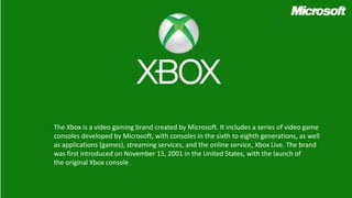 The Xbox is a video gaming brand created by Microsoft. It includes a series of video game
consoles developed by Microsoft, with consoles in the sixth to eighth generations, as well
as applications (games), streaming services, and the online service, Xbox Live. The brand
was first introduced on November 15, 2001 in the United States, with the launch of
the original Xbox console
 