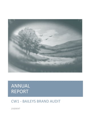  
	
  
	
  
	
  
ANNUAL	
  
REPORT	
  
CW1	
  -­‐	
  BAILEYS	
  BRAND	
  AUDIT	
  	
  	
  	
  	
  	
  	
  
21028547	
  
 
