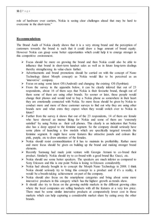 11 | P a g e
role of hardware over carriers, Nokia is seeing clear challenges ahead that may be hard to
overcome in the short-term.”
Recommendations
The Brand Audit of Nokia clearly shows that it is a very strong brand and the perception of
customers towards the brand is such that it could draw a huge amount of brand equity.
However Nokia can grasp some better opportunities which could help it to emerge stronger in
this competitive environment.
 Focus should be more on growing the brand and then Nokia could also be able to
influence that brand in short-term handset sales as well as in future long-term dealings
thereby strengthening its value-chain further.
 Advertisements and brand promotions should be carried on with the concept of Nano
Technology (latest Morph concept) as Nokia would like to be perceived as an
‘innovative’ company.
 Focus on using some latest OS (Android) and changing the existing OS (Symbian).
 From the survey in the appendix below, it can be clearly inferred that out of 23
respondents, about 16 of them says that Nokia is their favourite brand, though out of
them some of them are using other brands. So sooner or later, these people would
change their phones and would tend to buy a Nokia phone as somewhere in their heart
they are emotionally connected with Nokia. So more focus should be given by Nokia to
conduct more and more of these customer surveys to find out why they are using other
brands now and what extra they expect when they would switch over to Nokia in
future?
 Further from the survey it shows that out of the 23 respondents, 14 of them are female
who have showed an intense liking for Nokia and some of them are ‘extremely
satisfied’ by using Nokia as their cell phones. This clearly is an indication that Nokia
also has a deep appeal to the feminine segment. So the company should seriously have
some plans of launching a few models which are specifically targeted towards the
feminine segment. It might have some features like attractive panels and colours like
pink, purple, etc to draw attention of the females.
 Nokia should resist commoditization if it has to maintain its profitability. Rather more
and more focus should be given on building up the brand and making stronger brand
elements.
 Recently Samsung had made joint venture with Georgio Armani to co-brand their
product. Similarly Nokia should try to co-brand with a good brand like Gucci, etc.
 Nokia should use some better speakers. The speakers are much inferior as compared to
Sony Ericsson and this is one point Nokia is losing to Ericsson considerably.
 Nokia had already bought in to concept the Morph Nano Technology in 2008. I think
Nokia should seriously try to bring this concept to a product and if it’s a reality, it
would be a breath-taking achievement on part of the company.
 Nokia should also focus on the smartphone categories and bring about some more
innovative products in this category which has the highest growth as trends show.
 It should also try to focus on the growing mobile markets in the different growing cities
where the local companies are selling handsets with all the features at a very low price.
There must be some similar innovative products at comparatively lower cost in those
markets which can help capturing a considerable market share by eating away the other
brands.
 