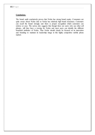 12 | P a g e
Conclusion:-
The brand audit conclusively proves that Nokia has strong brand equity. Consumers are
quite aware about Nokia and so Nokia has relatively high brand awareness. Customers
can recall the brand strongly and there is proper recognition which customers can
retrieve at ease. The survey also suggests that though there are users who use other cell
phones, still they have a craving for Nokia and most users can identify the different
beneficial attributes of Nokia. Thus Nokia should clearly be focused on its innovation
and branding to maintain its leadership image in this highly competitive mobile phone
market.
 