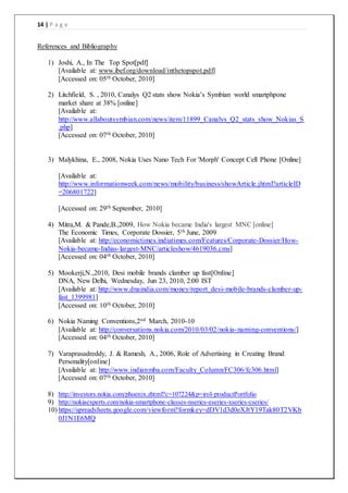 14 | P a g e
References and Bibliography
1) Joshi, A., In The Top Spot[pdf]
[Available at: www.ibef.org/download/inthetopspot.pdf]
[Accessed on: 05th October, 2010]
2) Litchfield, S. , 2010, Canalys Q2 stats show Nokia’s Symbian world smartphpone
market share at 38% [online]
[Available at:
http://www.allaboutsymbian.com/news/item/11899_Canalys_Q2_stats_show_Nokias_S
.php]
[Accessed on: 07th October, 2010]
3) Malykhina, E., 2008, Nokia Uses Nano Tech For 'Morph' Concept Cell Phone [Online]
[Available at:
http://www.informationweek.com/news/mobility/business/showArticle.jhtml?articleID
=206801722]
[Accessed on: 29th September, 2010]
4) Mitra,M. & Pande,B.,2009, How Nokia became India's largest MNC [online]
The Economic Times, Corporate Dossier, 5th June, 2009
[Available at: http://economictimes.indiatimes.com/Features/Corporate-Dossier/How-
Nokia-became-Indias-largest-MNC/articleshow/4619036.cms]
[Accessed on: 04th October, 2010]
5) Mookerji,N.,2010, Desi mobile brands clamber up fast[Online]
DNA, New Delhi, Wednesday, Jun 23, 2010, 2:00 IST
[Available at: http://www.dnaindia.com/money/report_desi-mobile-brands-clamber-up-
fast_1399981]
[Accessed on: 10th October, 2010]
6) Nokia Naming Conventions,2nd March, 2010-10
[Available at: http://conversations.nokia.com/2010/03/02/nokia-naming-conventions/]
[Accessed on: 04th October, 2010]
7) Varaprasadreddy, J. & Ramesh, A., 2006, Role of Advertising in Creating Brand
Personality[online]
[Available at: http://www.indianmba.com/Faculty_Column/FC306/fc306.html]
[Accessed on: 07th October, 2010]
8) http://investors.nokia.com/phoenix.zhtml?c=107224&p=irol-productPortfolio
9) http://nokiaexperts.com/nokia-smartphone-classes-nseries-eseries-xseries-cseries/
10) https://spreadsheets.google.com/viewform?formkey=dDV1d3d0eXJtY19Tak80T2VKb
0J1N1E6MQ
 