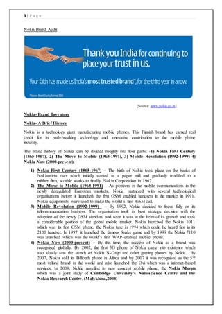 3 | P a g e
Nokia Brand Audit
[Source: www.nokia.co.in]
Nokia- Brand Inventory
Nokia- A Brief History
Nokia is a technology giant manufacturing mobile phones. This Finnish brand has earned real
credit for its path-breaking technology and innovative contribution to the mobile phone
industry.
The brand history of Nokia can be divided roughly into four parts: -1) Nokia First Century
(1865-1967), 2) The Move to Mobile (1968-1991), 3) Mobile Revolution (1992-1999) 4)
Nokia Now (2000-present).
1) Nokia First Century (1865-1967) – The birth of Nokia took place on the banks of
Nokianvirta river which initially started as a paper mill and gradually modified to a
rubber firm, a cable works to finally Nokia Corporation in 1967.
2) The Move to Mobile (1968-1991) – As pioneers in the mobile communications in the
newly deregulated European markets, Nokia partnered with several technological
organisations before it launched the first GSM enabled handsets in the market in 1991.
Nokia equipments were used to make the world’s first GSM call.
3) Mobile Revolution (1992-1999) -- By 1992, Nokia decided to focus fully on its
telecommunication business. The organisation took its best strategic decision with the
adoption of the newly GSM standard and soon it was at the helm of its growth and took
a considerable portion of the global mobile market. Nokia launched the Nokia 1011
which was its first GSM phone, the Nokia tune in 1994 which could be heard first in its
2100 handset. In 1997, it launched the famous Snake game and by 1999 the Nokia 7110
was launched which was the world’s first WAP-enabled mobile phone.
4) Nokia Now (2000-present) -- By this time, the success of Nokia as a brand was
recognised globally. By 2002, the first 3G phone of Nokia came into existence which
also slowly saw the launch of Nokia N-Gage and other gaming phones by Nokia. By
2007, Nokia sold its Billionth phone in Africa and by 2007 it was recognised as the 5th
most valued brand in the world and also launched the Ovi which was a internet-based
services. In 2008, Nokia unveiled its new concept mobile phone, the Nokia Morph
which was a joint study of Cambridge University’s Nanoscience Centre and the
Nokia Research Centre. (Malykhina,2008)
 