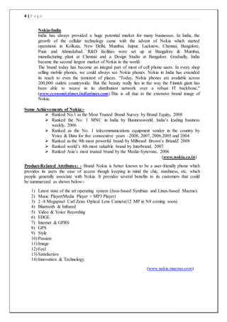 4 | P a g e
Nokia-India
India has always provided a huge potential market for many businesses. In India, the
growth of the cellular technology came with the advent of Nokia which started
operations in Kolkata, New Delhi, Mumbai, Jaipur, Lucknow, Chennai, Bangalore,
Pune and Ahmedabad. R&D facilities were set up at Bangalore & Mumbai,
manufacturing plant at Chennai and a Design Studio at Bangalore. Gradually, India
became the second largest market of Nokia in the world.
The brand today has become an integral part of most of cell phone users. In every shop
selling mobile phones, we could always see Nokia phones. Nokia in India has extended
its reach to even the remotest of places. “Today, Nokia phones are available across
200,000 outlets countrywide. But the beauty really lies in the way the Finnish giant has
been able to weave in its distribution network over a robust IT backbone.”
(www.economictimes.indiatimes.com).This is all due to the extensive brand image of
Nokia.
Some Achievements of Nokia:-
 Ranked No.1 as the Most Trusted Brand Survey by Brand Equity, 2008
 Ranked the No. 1 MNC in India by Businessworld, India’s leading business
weekly, 2006
 Ranked as the No. 1 telecommunications equipment vendor in the country by
Voice & Data for five consecutive years –2008, 2007, 2006,2005 and 2004
 Ranked as the 9th most powerful brand by Millward Brown’s BrandZ 2008
 Ranked world’s 4th most valuable brand by Interbrand, 2007
 Ranked Asia’s most trusted brand by the Media-Synovate, 2006
(www.nokia.co.in)
Product-Related Attributes: - Brand Nokia is better known to be a user-friendly phone which
provides its users the ease of access though keeping in mind the chic, sturdiness, etc. which
people generally associate with Nokia. It provides several benefits to its customers that could
be summarized as shown below:-
1) Latest state of the art operating system (Java-based Symbian and Linux-based Maemo)
2) Music Player(Media Player + MP3 Player)
3) 2 -8 Megapixel Carl Zeiss Optical Lens Camera(12 MP in N8 coming soon)
4) Bluetooth & Infrared
5) Video & Voice Recording
6) EDGE
7) Internet & GPRS
8) GPS
9) Style
10) Passion
11) Image
12) Feel
13) Satisfaction
14) Innovation & Technology
(www.nokia.maemo.com)
 