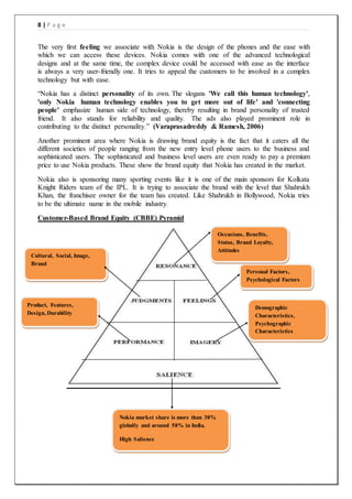 8 | P a g e
The very first feeling we associate with Nokia is the design of the phones and the ease with
which we can access these devices. Nokia comes with one of the advanced technological
designs and at the same time, the complex device could be accessed with ease as the interface
is always a very user-friendly one. It tries to appeal the customers to be involved in a complex
technology but with ease.
“Nokia has a distinct personality of its own. The slogans 'We call this human technology',
'only Nokia human technology enables you to get more out of life' and 'connecting
people' emphasize human side of technology, thereby resulting in brand personality of trusted
friend. It also stands for reliability and quality. The ads also played prominent role in
contributing to the distinct personality.” (Varaprasadreddy & Ramesh, 2006)
Another prominent area where Nokia is drawing brand equity is the fact that it caters all the
different societies of people ranging from the new entry level phone users to the business and
sophisticated users. The sophisticated and business level users are even ready to pay a premium
price to use Nokia products. These show the brand equity that Nokia has created in the market.
Nokia also is sponsoring many sporting events like it is one of the main sponsors for Kolkata
Knight Riders team of the IPL. It is trying to associate the brand with the level that Shahrukh
Khan, the franchisee owner for the team has created. Like Shahrukh in Bollywood, Nokia tries
to be the ultimate name in the mobile industry.
Customer-Based Brand Equity (CBBE) Pyramid
Nokia market share is more than 38%
globally and around 58% in India.
High Salience
Product, Features,
Design, Durability
Cultural, Social, Image,
Brand
Demographic
Characteristics,
Psychographic
Characteristics
Personal Factors,
Psychological Factors
Occasions, Benefits,
Status, Brand Loyalty,
Attitudes
 