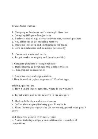 Brand Audit Outline
1. Company or business unit’s strategic direction
a. Company/BU growth objectives
b. Business model, e.g. direct-to-consumer, channel partners
c. Key alliances or co-branding partners
d. Strategic initiative and implications for brand
e. Core competencies and company personality
2. Consumer wants and needs
a. Target market (category and brand-specific):
i. Category purchase or usage behavior
ii. Demographic & psychographic characteristics
iii. Geographic concentration
b. Audience size and segmentation
i. How is market typical segmented? Product type,
pricing, quality, etc.
ii. How big are these segments, where is the volume?
c. Target wants and needs relative to the category
3. Market definition and attractiveness
a. Define the category/industry your brand is in
b. Show industry/category size (in revenues), growth over past 3
years
and projected growth over next 3 years
c. Assess industry/category competitiveness – number of
competitors
 