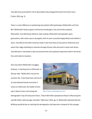 - 10 -
Taco Bell only accounted for 1% of sales before they dropped the items from their menu
(Tuttle, 2013, pg. 1).
There is a clear difference in positioning and product offering between McDonald’s and Taco
Bell. McDonald’s features good ‘ol American hamburgers, fries and similar products.
Meanwhile, Taco Bell boasts Mexican-style cooking. McDonald’s demographic spans
generations, with a keen eye on youngsters with its ever-successful Happy Meals and children’s
items. Taco Bell on the other hand has made it clear that they are focused on millennials and
wants their edgy marketing to resonate amongst 20-year-olds who want a tasty meal choice.
Taco Bell also is interested in fast turnaround times and a pleasant experience both in the drive-
thru and inside its locations.
One area where McDonald’s struggles,
however, is reaching out to millennials, or
20-year-olds. “McDonald's may be the
country's No. 1 fast-food chain and one of
its most-beloved brands, but when it
comes to millennials, the Golden Arches
says it doesn't even rank among the
demographic's top 10 restaurant chains…They're 80 million [people] but they're influencing the
next 80 million, both younger and older” (Morrison, 2013, pg. 1). McDonald’s believed that the
McWrap would be key to reaching this demographic and help them compete for the younger
Figure 6 (Source: appleridgestone.com)
 