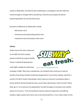 - 11 -
audience. Meanwhile, Taco Bell has been embarking on a campaign to own the millennial
market through its strategic efforts and offering. These few areas display the distinct
positioning between the two fast food chains.
Key points of difference for McDonald’s include:
- Well-known name
- Consistency and long-standing product lines
- Inexpensive meals with popular value menu
Subway
Unlike many of the other restaurants
on the QSR Top 50 list, Subway
positions itself by focusing on healthy
choices. It kicked off spokesperson
Jared Fogle’s weight loss advertising
campaign in 2000. “More than a decade later, the sandwich chain continues to reap the
benefits of launching a healthy marketing message before it was trendy. Subway ranked No. 1
overall in the 2011 YouGov's BrandIndex, which measures consumers' perceptions about a
brand, whether derived through the news, social media, advertising or word of mouth” (Kelso,
2012, pg. 1). To try and even the playing field, Taco Bell has begun to introduce more healthy
options on its menus. “Yum! [is] working to improve restaurant ergonomics and offering
healthier, higher-quality menu items such as the Cantina Bell line…In turn, they're able to more
Figure 7 (Source: lonelyconservative.com)
 