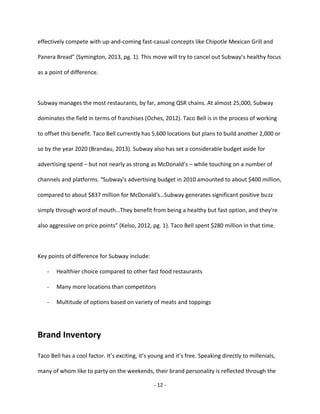 - 12 -
effectively compete with up-and-coming fast-casual concepts like Chipotle Mexican Grill and
Panera Bread” (Symington, 2013, pg. 1). This move will try to cancel out Subway’s healthy focus
as a point of difference.
Subway manages the most restaurants, by far, among QSR chains. At almost 25,000, Subway
dominates the field in terms of franchises (Oches, 2012). Taco Bell is in the process of working
to offset this benefit. Taco Bell currently has 5,600 locations but plans to build another 2,000 or
so by the year 2020 (Brandau, 2013). Subway also has set a considerable budget aside for
advertising spend – but not nearly as strong as McDonald’s – while touching on a number of
channels and platforms. “Subway's advertising budget in 2010 amounted to about $400 million,
compared to about $837 million for McDonald's…Subway generates significant positive buzz
simply through word of mouth…They benefit from being a healthy but fast option, and they're
also aggressive on price points” (Kelso, 2012, pg. 1). Taco Bell spent $280 million in that time.
Key points of difference for Subway include:
- Healthier choice compared to other fast food restaurants
- Many more locations than competitors
- Multitude of options based on variety of meats and toppings
Brand Inventory
Taco Bell has a cool factor. It’s exciting, it’s young and it’s free. Speaking directly to millenials,
many of whom like to party on the weekends, their brand personality is reflected through the
 