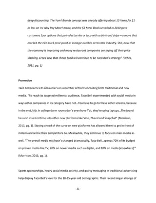 - 21 -
deep discounting. The Yum! Brands concept was already offering about 10 items for $1
or less on its Why Pay More! menu, and the $2 Meal Deals unveiled in 2010 gave
customers four options that paired a burrito or taco with a drink and chips—a move that
marked the two-buck price point as a magic number across the industry. Still, now that
the economy is improving and many restaurant companies are laying off their price
slashing, Creed says that cheap food will continue to be Taco Bell’s strategy” (Oches,
2011, pg. 1)
Promotion
Taco Bell reaches its consumers on a number of fronts including both traditional and new
media. “To reach its targeted millennial audience, Taco Bell experimented with social media in
ways other companies in its category have not…You have to go to these other screens, because
in the end, kids in college dorm rooms don't even have TVs, they're using laptops…The brand
has also invested time into other new platforms like Vine, Pheed and Snapchat” (Morrison,
2013, pg. 1). Staying ahead of the curve on new platforms has allowed them to get in front of
millennials before their competitors do. Meanwhile, they continue to focus on mass media as
well. “The overall media mix hasn't changed dramatically. Taco Bell…spends 70% of its budget
on proven media like TV, 20% on newer media such as digital, and 10% on media [elsewhere]’”
(Morrison, 2013, pg. 1).
Sports sponsorships, heavy social media activity, and quirky messaging in traditional advertising
help display Taco Bell’s love for the 18-35-year-old demographic. Their recent slogan change of
 