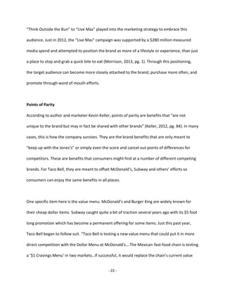 - 22 -
“Think Outside the Bun” to “Live Mas” played into the marketing strategy to embrace this
audience. Just in 2012, the “Live Mas” campaign was supported by a $280 million measured
media spend and attempted to position the brand as more of a lifestyle or experience, than just
a place to stop and grab a quick bite to eat (Morrison, 2013, pg. 1). Through this positioning,
the target audience can become more closely attached to the brand, purchase more often, and
promote through word of mouth efforts.
Points of Parity
According to author and marketer Kevin Keller, points of parity are benefits that “are not
unique to the brand but may in fact be shared with other brands” (Keller, 2012, pg. 84). In many
cases, this is how the company survives. They are the brand benefits that are only meant to
“keep up with the Jones’s” or simply even the score and cancel out points of differences for
competitors. These are benefits that consumers might find at a number of different competing
brands. For Taco Bell, they are meant to offset McDonald’s, Subway and others’ efforts so
consumers can enjoy the same benefits in all places.
One specific item here is the value menu. McDonald’s and Burger King are widely known for
their cheap dollar items. Subway caught quite a bit of traction several years ago with its $5 foot
long promotion which has become a permanent offering for some items. Just this past year,
Taco Bell began to follow suit. “Taco Bell is testing a new value menu that could put it in more
direct competition with the Dollar Menu at McDonald's….The Mexican-fast-food chain is testing
a ‘$1 Cravings Menu’ in two markets…If successful, it would replace the chain's current value
 