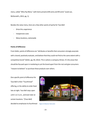 - 23 -
menu, called "Why Pay More," with items priced at 89 cents and 99 cents” (Look out,
McDonald’s, 2013, pg. 1).
Besides the value menu, here are a few other points of parity for Taco Bell:
- Drive thru experience
- Inexpensive costs
- Many locations, nationwide
Points of Difference
From Keller, points of difference are “attributes or benefits that consumers strongly associate
with a brand, positively evaluate, and believe that they could not find to the same extent with a
competitive brand” (Keller, pg. 83, 2012). This is where a company thrives. It’s the areas that
should be focused upon in marketing to set the brand apart from the rest and give consumers
“reasons to believe” or purchase these products over others.
One specific point of difference for
Taco Bell is their “Fourthmeal”
offering, or the ability to order food
late at night. Taco Bell stays open
until 1 or 2 a.m., and even later at
certain locations. “[Taco Bell]
decided to emphasize its fourthmeal Figure 14 (Source: fool.com)
 