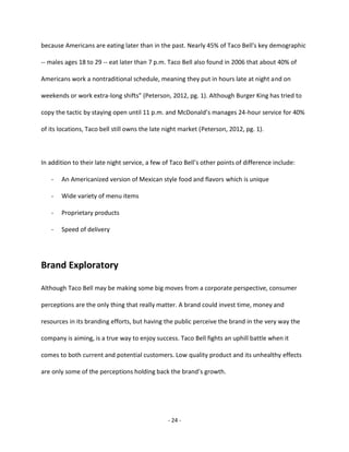 - 24 -
because Americans are eating later than in the past. Nearly 45% of Taco Bell's key demographic
-- males ages 18 to 29 -- eat later than 7 p.m. Taco Bell also found in 2006 that about 40% of
Americans work a nontraditional schedule, meaning they put in hours late at night and on
weekends or work extra-long shifts” (Peterson, 2012, pg. 1). Although Burger King has tried to
copy the tactic by staying open until 11 p.m. and McDonald’s manages 24-hour service for 40%
of its locations, Taco bell still owns the late night market (Peterson, 2012, pg. 1).
In addition to their late night service, a few of Taco Bell’s other points of difference include:
- An Americanized version of Mexican style food and flavors which is unique
- Wide variety of menu items
- Proprietary products
- Speed of delivery
Brand Exploratory
Although Taco Bell may be making some big moves from a corporate perspective, consumer
perceptions are the only thing that really matter. A brand could invest time, money and
resources in its branding efforts, but having the public perceive the brand in the very way the
company is aiming, is a true way to enjoy success. Taco Bell fights an uphill battle when it
comes to both current and potential customers. Low quality product and its unhealthy effects
are only some of the perceptions holding back the brand’s growth.
 