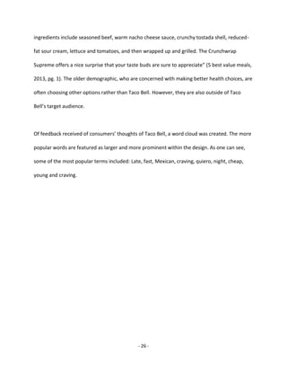 - 26 -
ingredients include seasoned beef, warm nacho cheese sauce, crunchy tostada shell, reduced-
fat sour cream, lettuce and tomatoes, and then wrapped up and grilled. The Crunchwrap
Supreme offers a nice surprise that your taste buds are sure to appreciate” (5 best value meals,
2013, pg. 1). The older demographic, who are concerned with making better health choices, are
often choosing other options rather than Taco Bell. However, they are also outside of Taco
Bell’s target audience.
Of feedback received of consumers’ thoughts of Taco Bell, a word cloud was created. The more
popular words are featured as larger and more prominent within the design. As one can see,
some of the most popular terms included: Late, fast, Mexican, craving, quiero, night, cheap,
young and craving.
 
