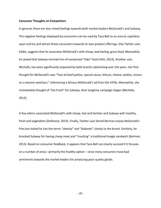 - 29 -
Consumer Thoughts on Competitors
In general, there are also mixed feelings towards both market leaders McDonald’s and Subway.
The negative feelings displayed by consumers can be used by Taco Bell as an area to capitalize
upon and try and attract those consumers towards its own product offerings. One Twitter user,
Eddie, suggests that he associates McDonald’s with cheap, bad tasting, gross food. Meanwhile,
he stated that Subway reminds him of overpriced “fake” food (Hitti, 2013). Another user,
Michelle, has been significantly impacted by both brand’s advertising over the years. Her first
thought for McDonald’s was “Two all beef patties, special sauce, lettuce, cheese, pickles, onions
on a sesame seed bun,” referencing a famous McDonald’s ad from the 1970s. Meanwhile, she
immediately thought of “Eat Fresh” for Subway, their longtime campaign slogan (Michelle,
2013).
A few others associated McDonald’s with cheap, fast and familiar and Subway with healthy,
fresh and vegetables (Dellecese, 2013). Finally, Twitter user Daniel Berman enjoys McDonald’s
fries but stated he ties the terms “obesity” and “diabetes” closely to the brand. Similarly, he
knocked Subway for having cheap meat and “insulting” a traditional hoagie sandwich (Berman,
2013). Based on consumer feedback, it appears that Taco Bell can clearly succeed if it focuses
on a number of areas –primarily the healthy option – since many consumers have bad
sentiments towards the market leaders for producing poor quality goods.
 