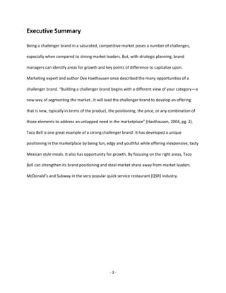 - 3 -
Executive Summary
Being a challenger brand in a saturated, competitive market poses a number of challenges,
especially when compared to strong market leaders. But, with strategic planning, brand
managers can identify areas for growth and key points of difference to capitalize upon.
Marketing expert and author Ove Haxthausen once described the many opportunities of a
challenger brand. “Building a challenger brand begins with a different view of your category—a
new way of segmenting the market…It will lead the challenger brand to develop an offering
that is new, typically in terms of the product, the positioning, the price, or any combination of
those elements to address an untapped need in the marketplace” (Haxthausen, 2004, pg. 2).
Taco Bell is one great example of a strong challenger brand. It has developed a unique
positioning in the marketplace by being fun, edgy and youthful while offering inexpensive, tasty
Mexican style meals. It also has opportunity for growth. By focusing on the right areas, Taco
Bell can strengthen its brand positioning and steal market share away from market leaders
McDonald’s and Subway in the very popular quick service restaurant (QSR) industry.
 