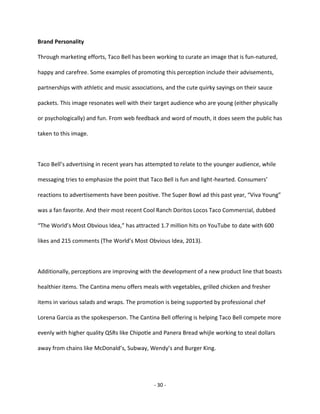 - 30 -
Brand Personality
Through marketing efforts, Taco Bell has been working to curate an image that is fun-natured,
happy and carefree. Some examples of promoting this perception include their advisements,
partnerships with athletic and music associations, and the cute quirky sayings on their sauce
packets. This image resonates well with their target audience who are young (either physically
or psychologically) and fun. From web feedback and word of mouth, it does seem the public has
taken to this image.
Taco Bell’s advertising in recent years has attempted to relate to the younger audience, while
messaging tries to emphasize the point that Taco Bell is fun and light-hearted. Consumers’
reactions to advertisements have been positive. The Super Bowl ad this past year, “Viva Young”
was a fan favorite. And their most recent Cool Ranch Doritos Locos Taco Commercial, dubbed
“The World’s Most Obvious Idea,” has attracted 1.7 million hits on YouTube to date with 600
likes and 215 comments (The World’s Most Obvious Idea, 2013).
Additionally, perceptions are improving with the development of a new product line that boasts
healthier items. The Cantina menu offers meals with vegetables, grilled chicken and fresher
items in various salads and wraps. The promotion is being supported by professional chef
Lorena Garcia as the spokesperson. The Cantina Bell offering is helping Taco Bell compete more
evenly with higher quality QSRs like Chipotle and Panera Bread whijle working to steal dollars
away from chains like McDonald’s, Subway, Wendy’s and Burger King.
 