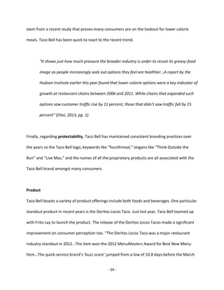 - 34 -
stem from a recent study that proves many consumers are on the lookout for lower calorie
meals. Taco Bell has been quick to react to the recent trend.
“It shows just how much pressure the broader industry is under to recast its greasy-food
image as people increasingly seek out options they feel are healthier…A report by the
Hudson Institute earlier this year found that lower-calorie options were a key indicator of
growth at restaurant chains between 2006 and 2011. While chains that expanded such
options saw customer traffic rise by 11 percent, those that didn't saw traffic fall by 15
percent” (Choi, 2013, pg. 1).
Finally, regarding protectability, Taco Bell has maintained consistent branding practices over
the years so the Taco Bell logo, keywords like “fourthmeal,” slogans like “Think Outside the
Bun” and “Live Mas,” and the names of all the proprietary products are all associated with the
Taco Bell brand amongst many consumers.
Product
Taco Bell boasts a variety of product offerings include both foods and beverages. One particular
standout product in recent years is the Doritos Locos Taco. Just last year, Taco Bell teamed up
with Frito Lay to launch the product. The release of the Doritos Locos Tacos made a significant
improvement on consumer perception too. “The Doritos Locos Taco was a major restaurant
industry standout in 2012…The item won the 2012 MenuMasters Award for Best New Menu
Item…The quick-service brand’s ‘buzz score’ jumped from a low of 10.8 days before the March
 