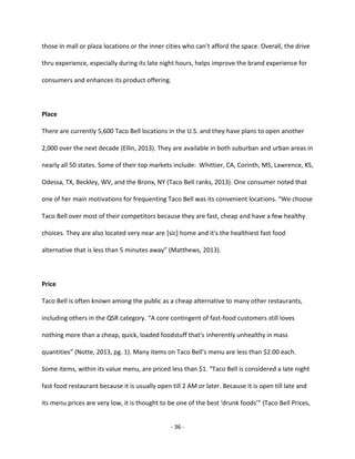 - 36 -
those in mall or plaza locations or the inner cities who can’t afford the space. Overall, the drive
thru experience, especially during its late night hours, helps improve the brand experience for
consumers and enhances its product offering.
Place
There are currently 5,600 Taco Bell locations in the U.S. and they have plans to open another
2,000 over the next decade (Ellin, 2013). They are available in both suburban and urban areas in
nearly all 50 states. Some of their top markets include: Whittier, CA, Corinth, MS, Lawrence, KS,
Odessa, TX, Beckley, WV, and the Bronx, NY (Taco Bell ranks, 2013). One consumer noted that
one of her main motivations for frequenting Taco Bell was its convenient locations. “We choose
Taco Bell over most of their competitors because they are fast, cheap and have a few healthy
choices. They are also located very near are [sic] home and it's the healthiest fast food
alternative that is less than 5 minutes away” (Matthews, 2013).
Price
Taco Bell is often known among the public as a cheap alternative to many other restaurants,
including others in the QSR category. “A core contingent of fast-food customers still loves
nothing more than a cheap, quick, loaded foodstuff that's inherently unhealthy in mass
quantities” (Notte, 2013, pg. 1). Many items on Taco Bell’s menu are less than $2.00 each.
Some items, within its value menu, are priced less than $1. “Taco Bell is considered a late night
fast food restaurant because it is usually open till 2 AM or later. Because it is open till late and
its menu prices are very low, it is thought to be one of the best ‘drunk foods’” (Taco Bell Prices,
 